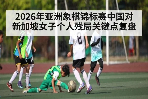 2026年亚洲象棋锦标赛中国对新加坡女子个人残局关键点复盘